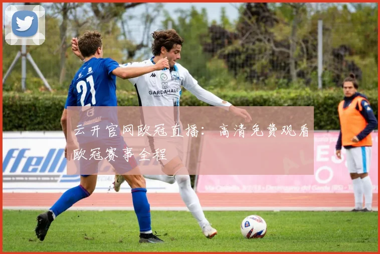 云开官网欧冠直播：高清免费观看欧冠赛事全程