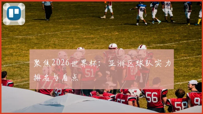 聚焦2026世界杯：亚洲区球队实力排名与看点