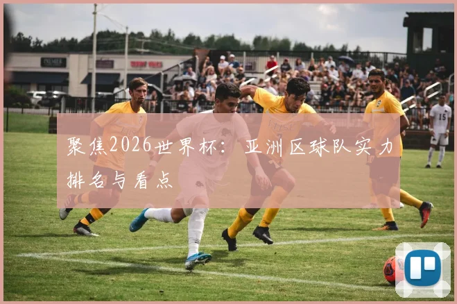 聚焦2026世界杯：亚洲区球队实力排名与看点